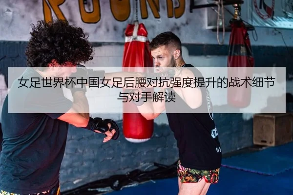 女足世界杯中国女足后腰对抗强度提升的战术细节与对手解读
